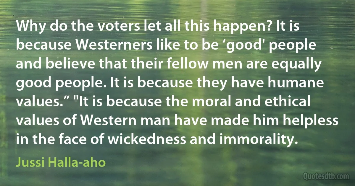 Why do the voters let all this happen? It is because Westerners like to be ‘good' people and believe that their fellow men are equally good people. It is because they have humane values.” "It is because the moral and ethical values of Western man have made him helpless in the face of wickedness and immorality. (Jussi Halla-aho)