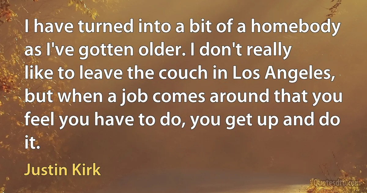 I have turned into a bit of a homebody as I've gotten older. I don't really like to leave the couch in Los Angeles, but when a job comes around that you feel you have to do, you get up and do it. (Justin Kirk)