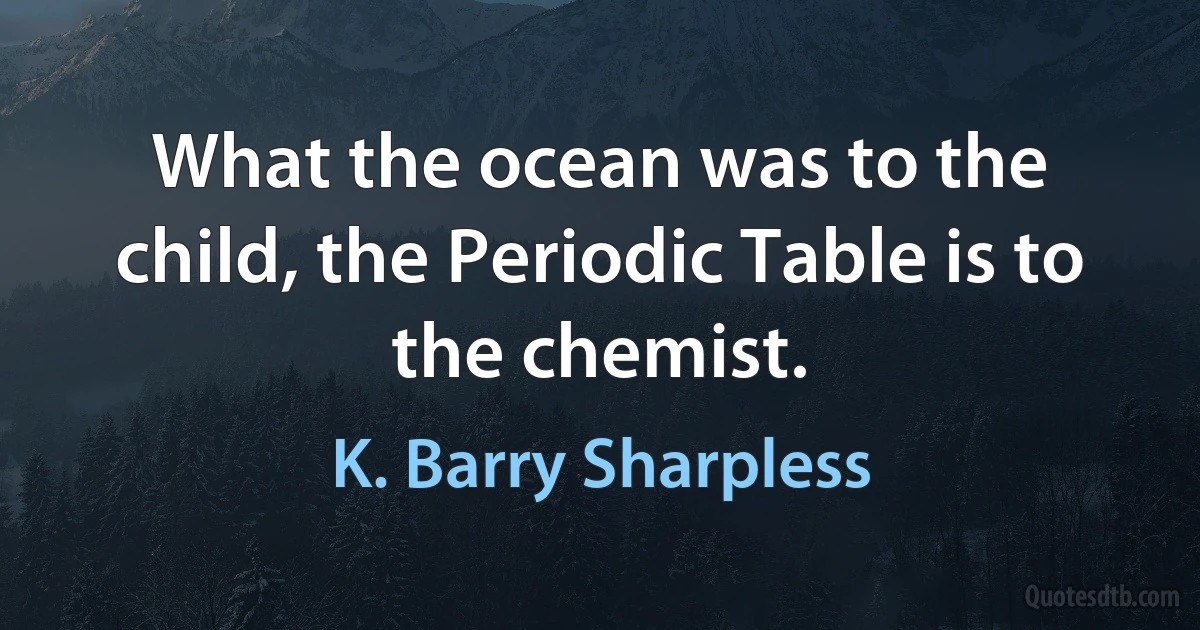 What the ocean was to the child, the Periodic Table is to the chemist. (K. Barry Sharpless)