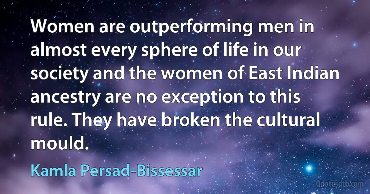 Women are outperforming men in almost every sphere of life in our society and the women of East Indian ancestry are no exception to this rule. They have broken the cultural mould. (Kamla Persad-Bissessar)