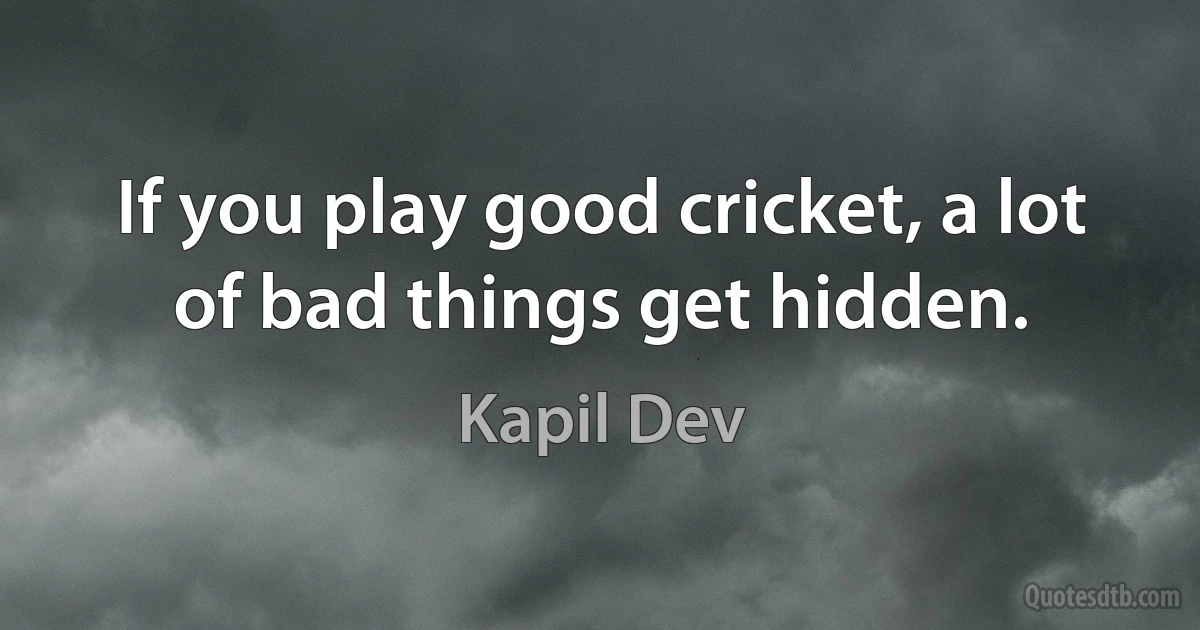 If you play good cricket, a lot of bad things get hidden. (Kapil Dev)