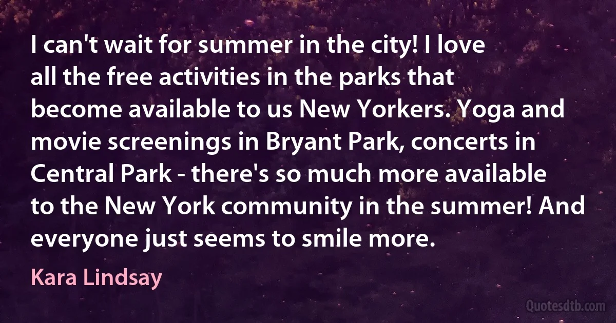 I can't wait for summer in the city! I love all the free activities in the parks that become available to us New Yorkers. Yoga and movie screenings in Bryant Park, concerts in Central Park - there's so much more available to the New York community in the summer! And everyone just seems to smile more. (Kara Lindsay)