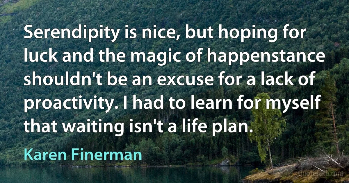 Serendipity is nice, but hoping for luck and the magic of happenstance shouldn't be an excuse for a lack of proactivity. I had to learn for myself that waiting isn't a life plan. (Karen Finerman)