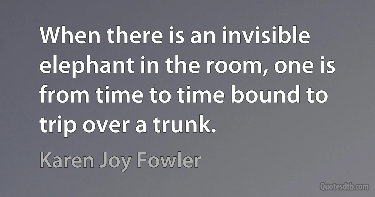 When there is an invisible elephant in the room, one is from time to time bound to trip over a trunk. (Karen Joy Fowler)