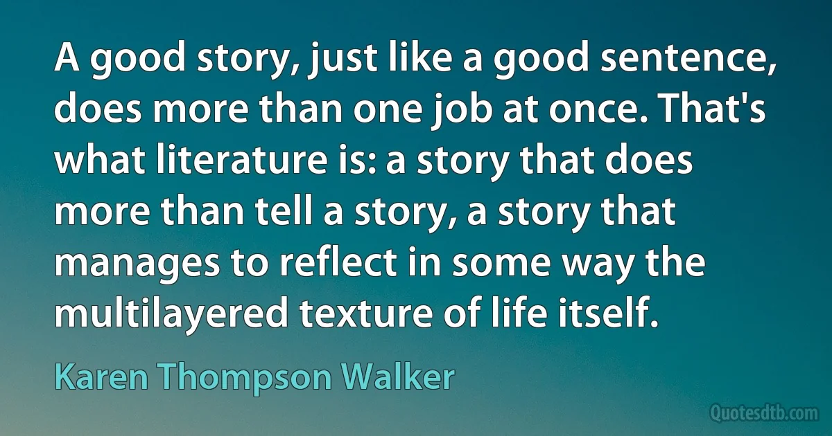 A good story, just like a good sentence, does more than one job at once. That's what literature is: a story that does more than tell a story, a story that manages to reflect in some way the multilayered texture of life itself. (Karen Thompson Walker)