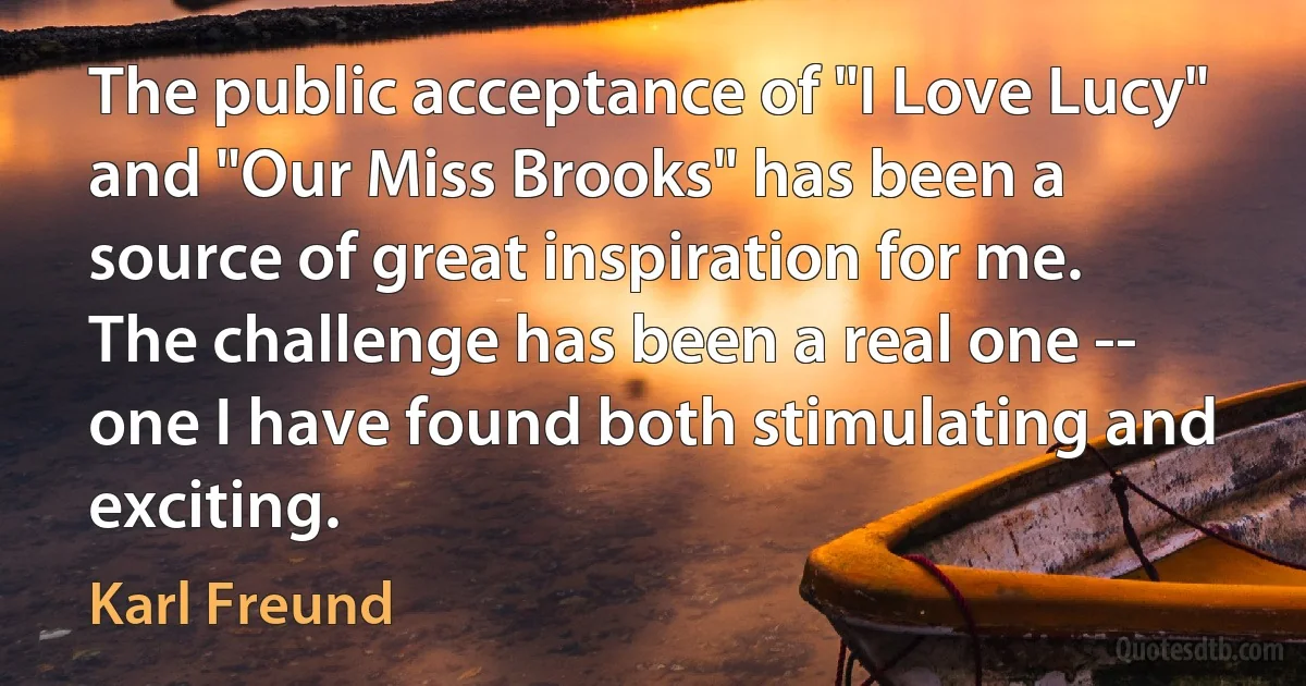 The public acceptance of "I Love Lucy" and "Our Miss Brooks" has been a source of great inspiration for me. The challenge has been a real one -- one I have found both stimulating and exciting. (Karl Freund)