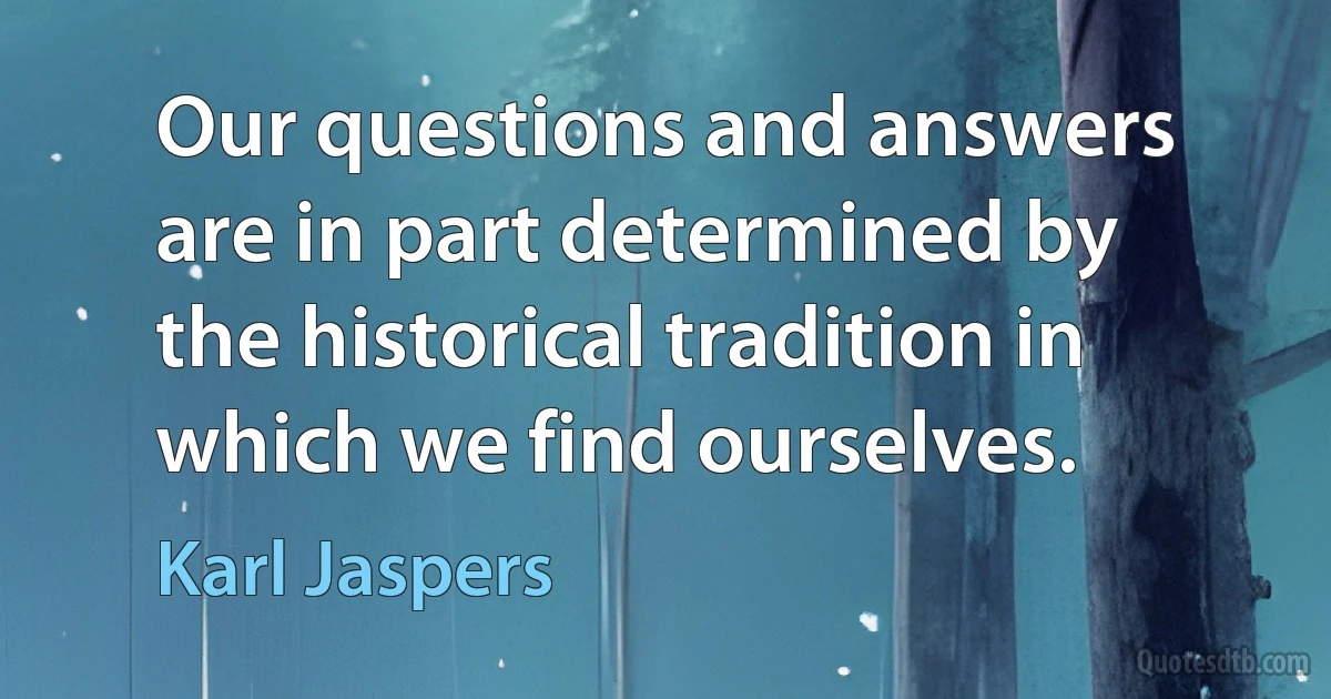 Our questions and answers are in part determined by the historical tradition in which we find ourselves. (Karl Jaspers)