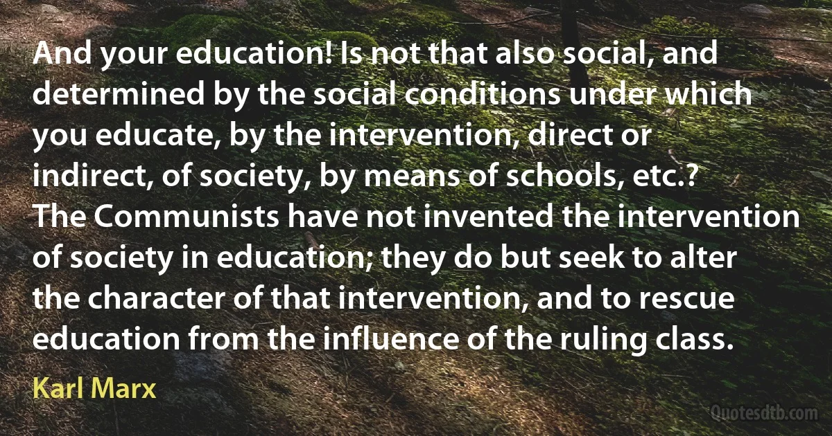 And your education! Is not that also social, and determined by the social conditions under which you educate, by the intervention, direct or indirect, of society, by means of schools, etc.? The Communists have not invented the intervention of society in education; they do but seek to alter the character of that intervention, and to rescue education from the influence of the ruling class. (Karl Marx)