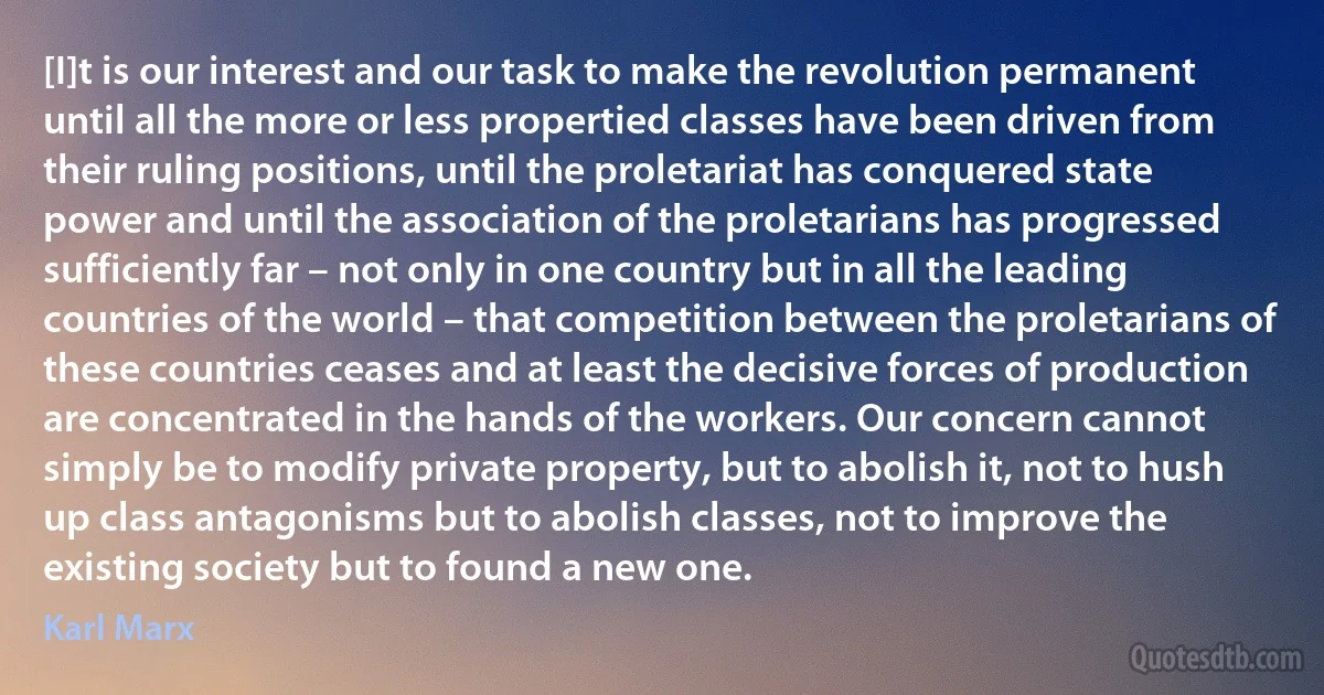 [I]t is our interest and our task to make the revolution permanent until all the more or less propertied classes have been driven from their ruling positions, until the proletariat has conquered state power and until the association of the proletarians has progressed sufficiently far – not only in one country but in all the leading countries of the world – that competition between the proletarians of these countries ceases and at least the decisive forces of production are concentrated in the hands of the workers. Our concern cannot simply be to modify private property, but to abolish it, not to hush up class antagonisms but to abolish classes, not to improve the existing society but to found a new one. (Karl Marx)