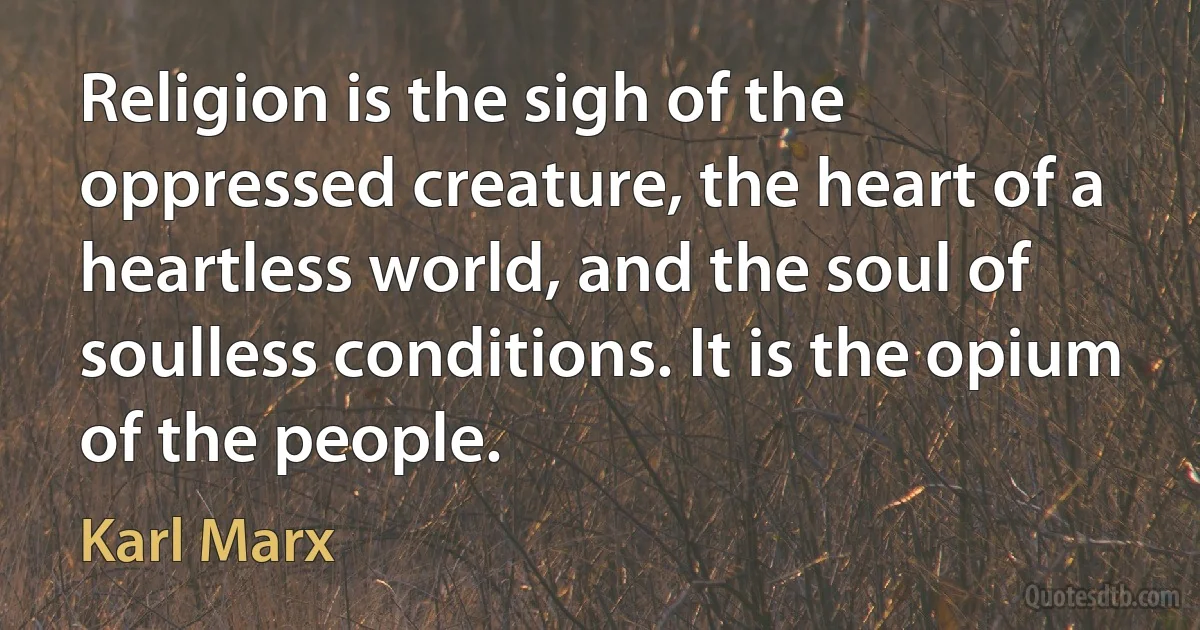 Religion is the sigh of the oppressed creature, the heart of a heartless world, and the soul of soulless conditions. It is the opium of the people. (Karl Marx)