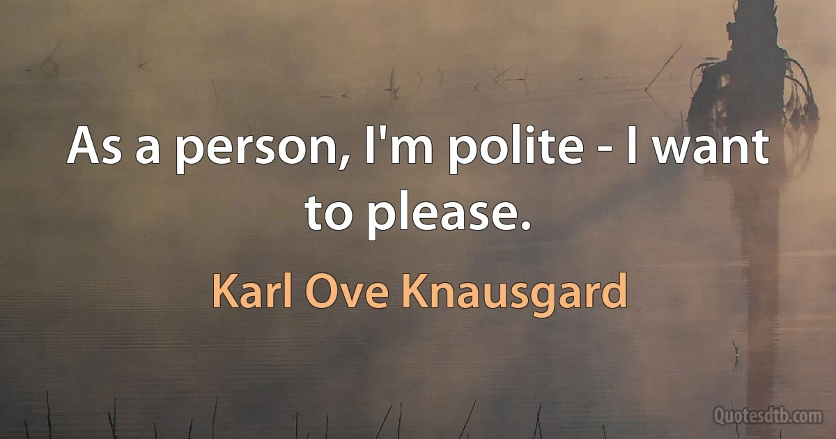 As a person, I'm polite - I want to please. (Karl Ove Knausgard)