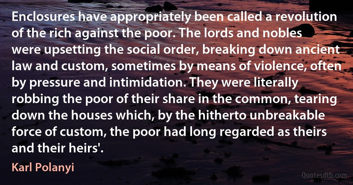 Enclosures have appropriately been called a revolution of the rich against the poor. The lords and nobles were upsetting the social order, breaking down ancient law and custom, sometimes by means of violence, often by pressure and intimidation. They were literally robbing the poor of their share in the common, tearing down the houses which, by the hitherto unbreakable force of custom, the poor had long regarded as theirs and their heirs'. (Karl Polanyi)