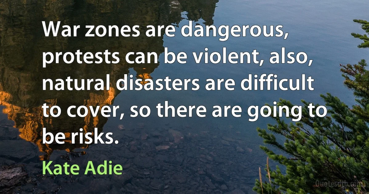 War zones are dangerous, protests can be violent, also, natural disasters are difficult to cover, so there are going to be risks. (Kate Adie)