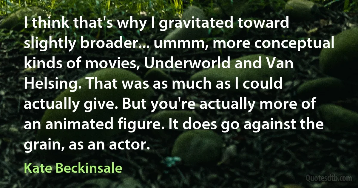 I think that's why I gravitated toward slightly broader... ummm, more conceptual kinds of movies, Underworld and Van Helsing. That was as much as I could actually give. But you're actually more of an animated figure. It does go against the grain, as an actor. (Kate Beckinsale)