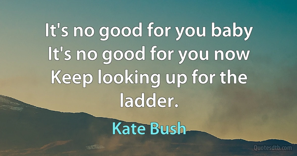 It's no good for you baby
It's no good for you now
Keep looking up for the ladder. (Kate Bush)