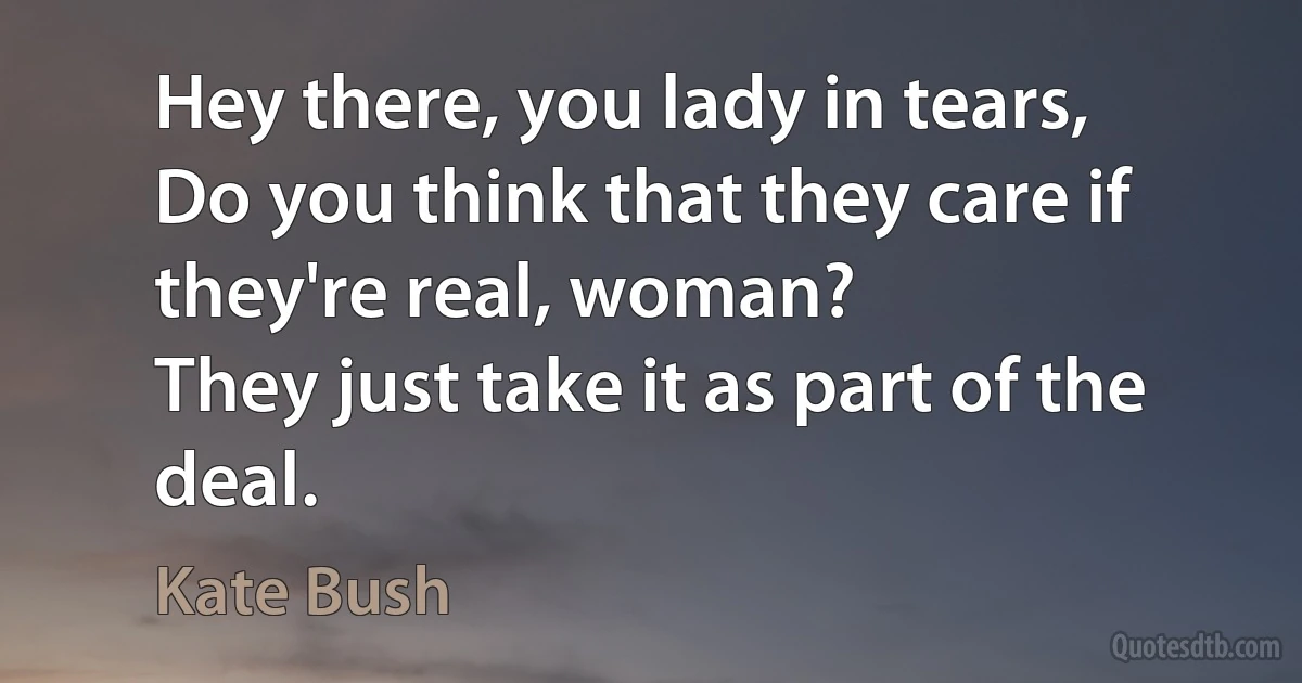 Hey there, you lady in tears,
Do you think that they care if they're real, woman?
They just take it as part of the deal. (Kate Bush)