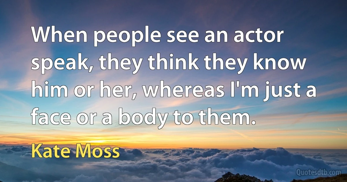 When people see an actor speak, they think they know him or her, whereas I'm just a face or a body to them. (Kate Moss)