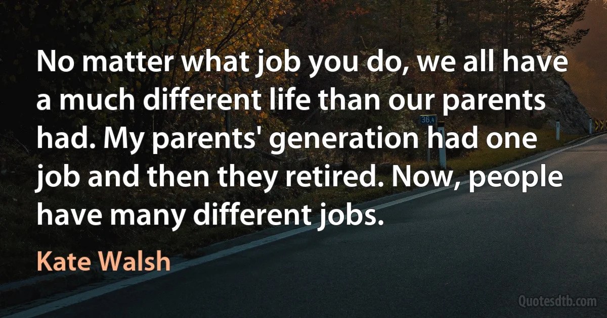 No matter what job you do, we all have a much different life than our parents had. My parents' generation had one job and then they retired. Now, people have many different jobs. (Kate Walsh)