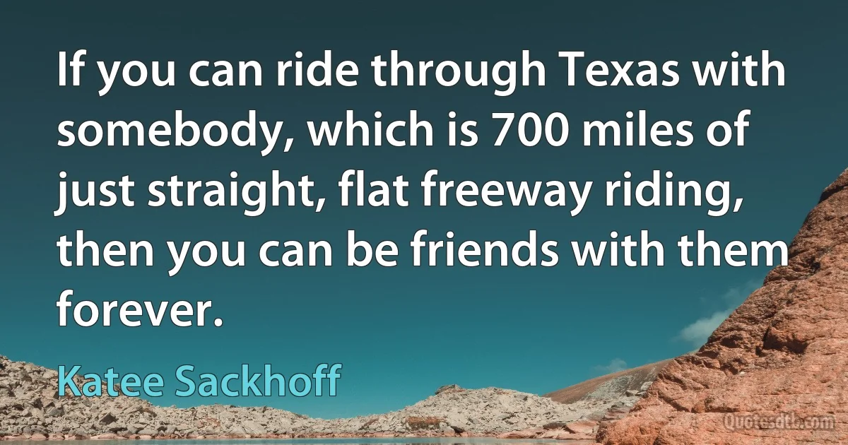 If you can ride through Texas with somebody, which is 700 miles of just straight, flat freeway riding, then you can be friends with them forever. (Katee Sackhoff)