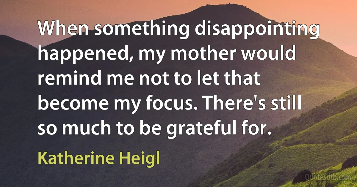 When something disappointing happened, my mother would remind me not to let that become my focus. There's still so much to be grateful for. (Katherine Heigl)