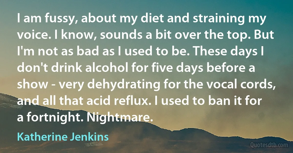 I am fussy, about my diet and straining my voice. I know, sounds a bit over the top. But I'm not as bad as I used to be. These days I don't drink alcohol for five days before a show - very dehydrating for the vocal cords, and all that acid reflux. I used to ban it for a fortnight. Nightmare. (Katherine Jenkins)