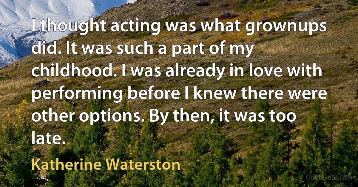 I thought acting was what grownups did. It was such a part of my childhood. I was already in love with performing before I knew there were other options. By then, it was too late. (Katherine Waterston)