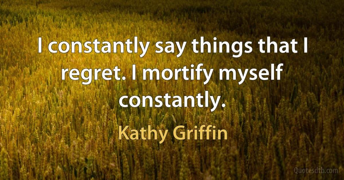 I constantly say things that I regret. I mortify myself constantly. (Kathy Griffin)