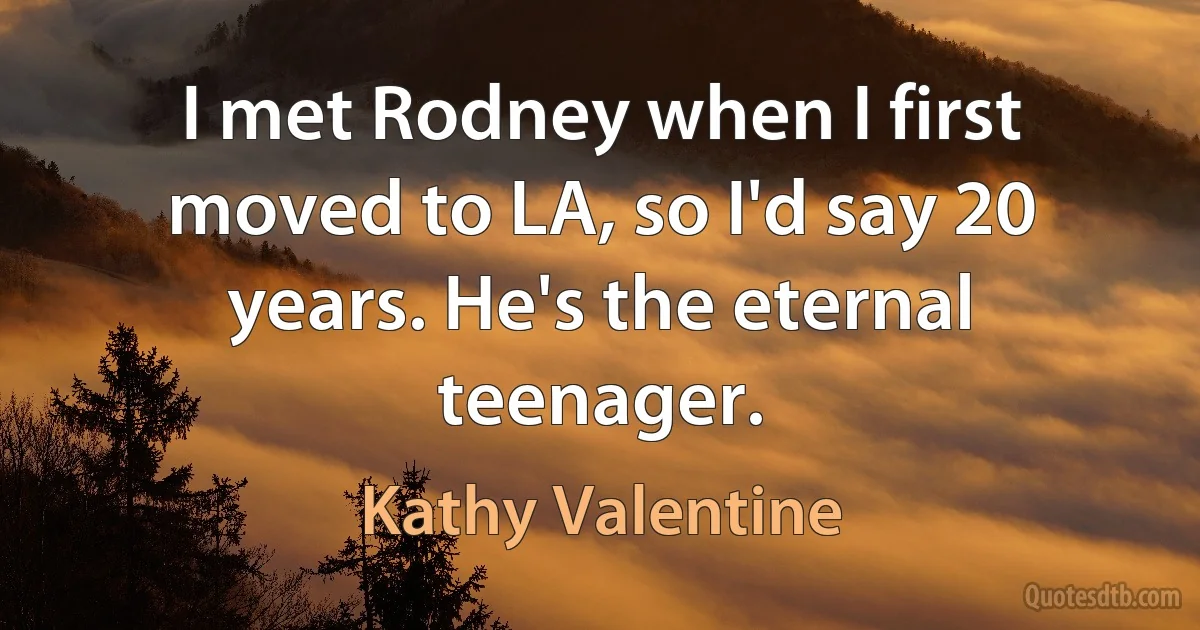 I met Rodney when I first moved to LA, so I'd say 20 years. He's the eternal teenager. (Kathy Valentine)