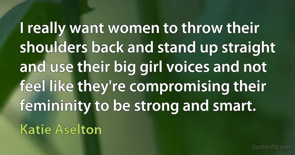 I really want women to throw their shoulders back and stand up straight and use their big girl voices and not feel like they're compromising their femininity to be strong and smart. (Katie Aselton)