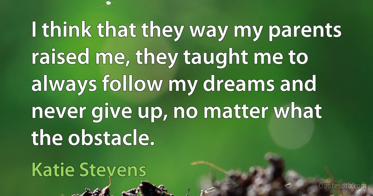 I think that they way my parents raised me, they taught me to always follow my dreams and never give up, no matter what the obstacle. (Katie Stevens)