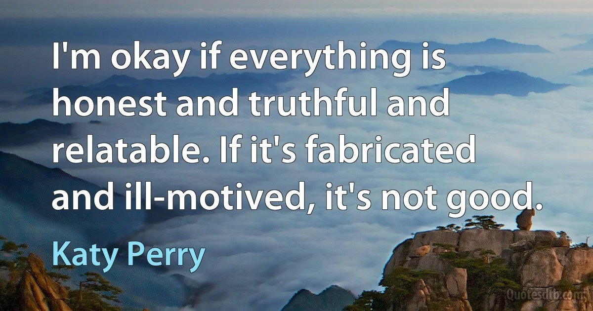 I'm okay if everything is honest and truthful and relatable. If it's fabricated and ill-motived, it's not good. (Katy Perry)