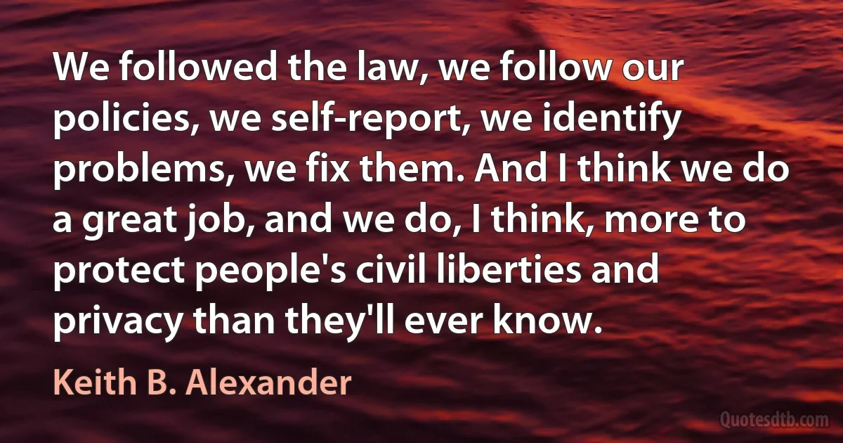 We followed the law, we follow our policies, we self-report, we identify problems, we fix them. And I think we do a great job, and we do, I think, more to protect people's civil liberties and privacy than they'll ever know. (Keith B. Alexander)