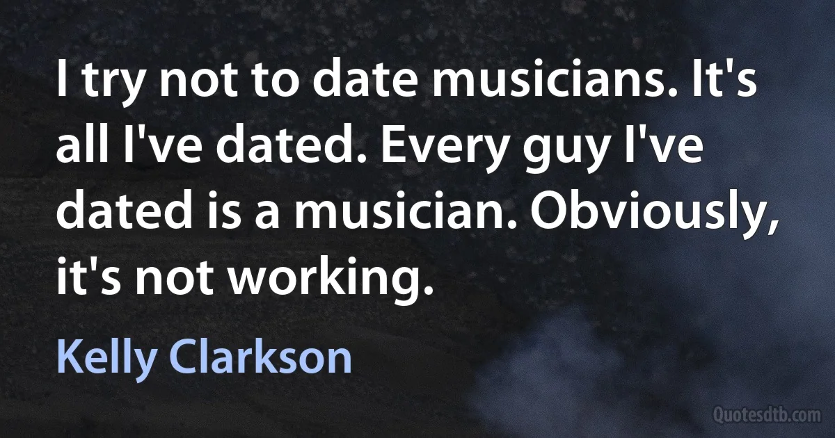 I try not to date musicians. It's all I've dated. Every guy I've dated is a musician. Obviously, it's not working. (Kelly Clarkson)