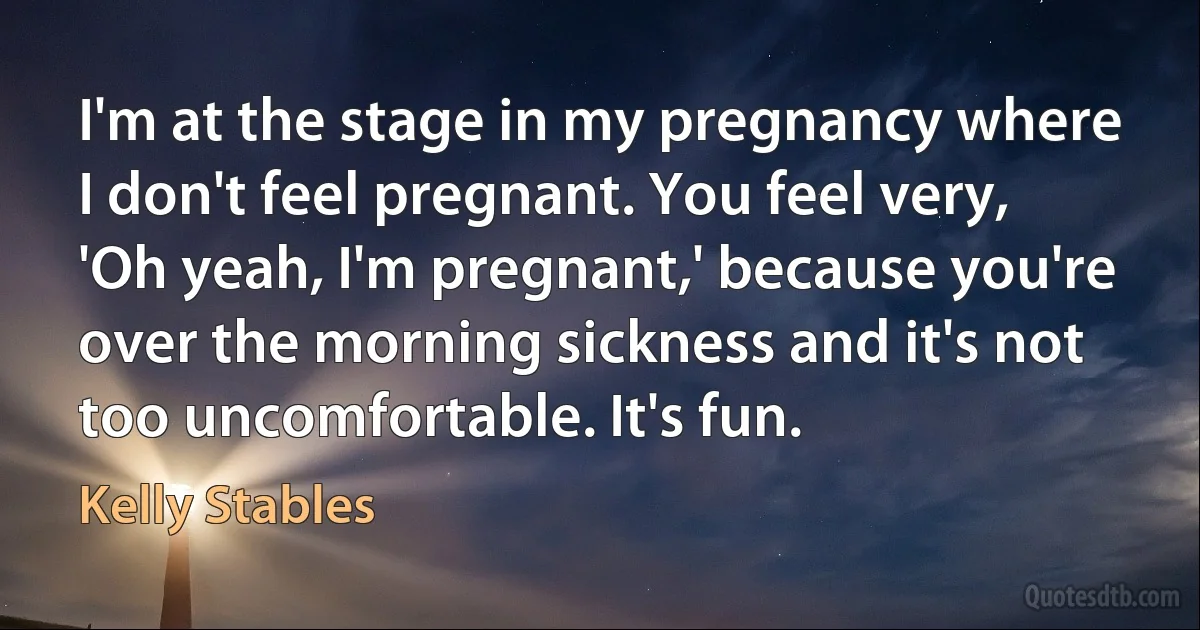 I'm at the stage in my pregnancy where I don't feel pregnant. You feel very, 'Oh yeah, I'm pregnant,' because you're over the morning sickness and it's not too uncomfortable. It's fun. (Kelly Stables)