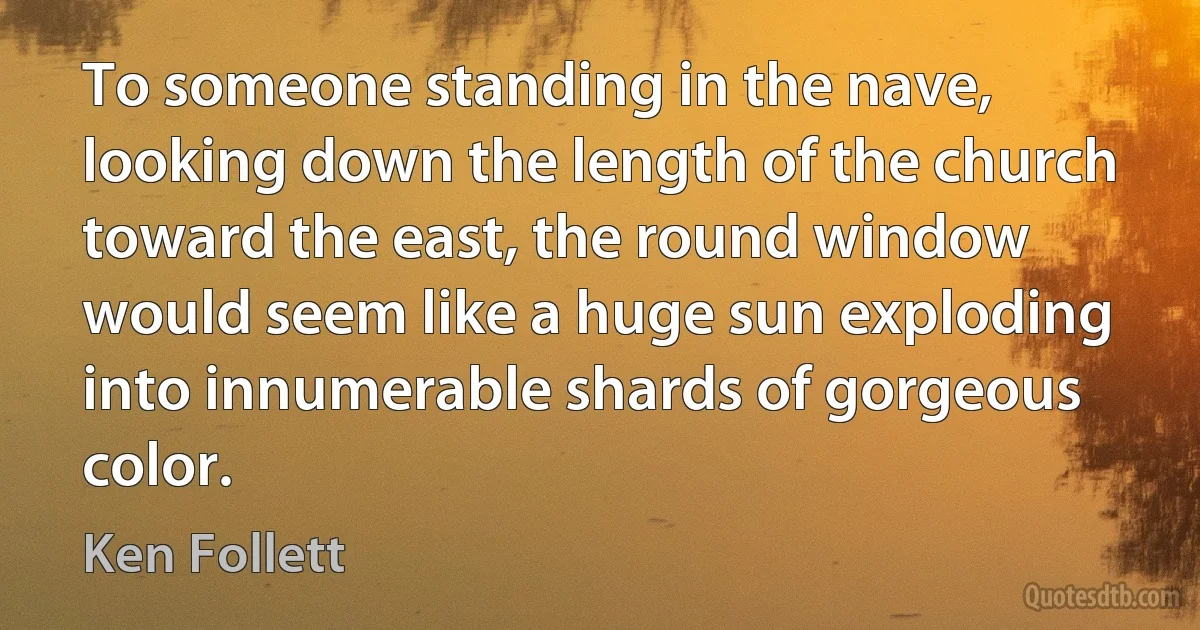 To someone standing in the nave, looking down the length of the church toward the east, the round window would seem like a huge sun exploding into innumerable shards of gorgeous color. (Ken Follett)