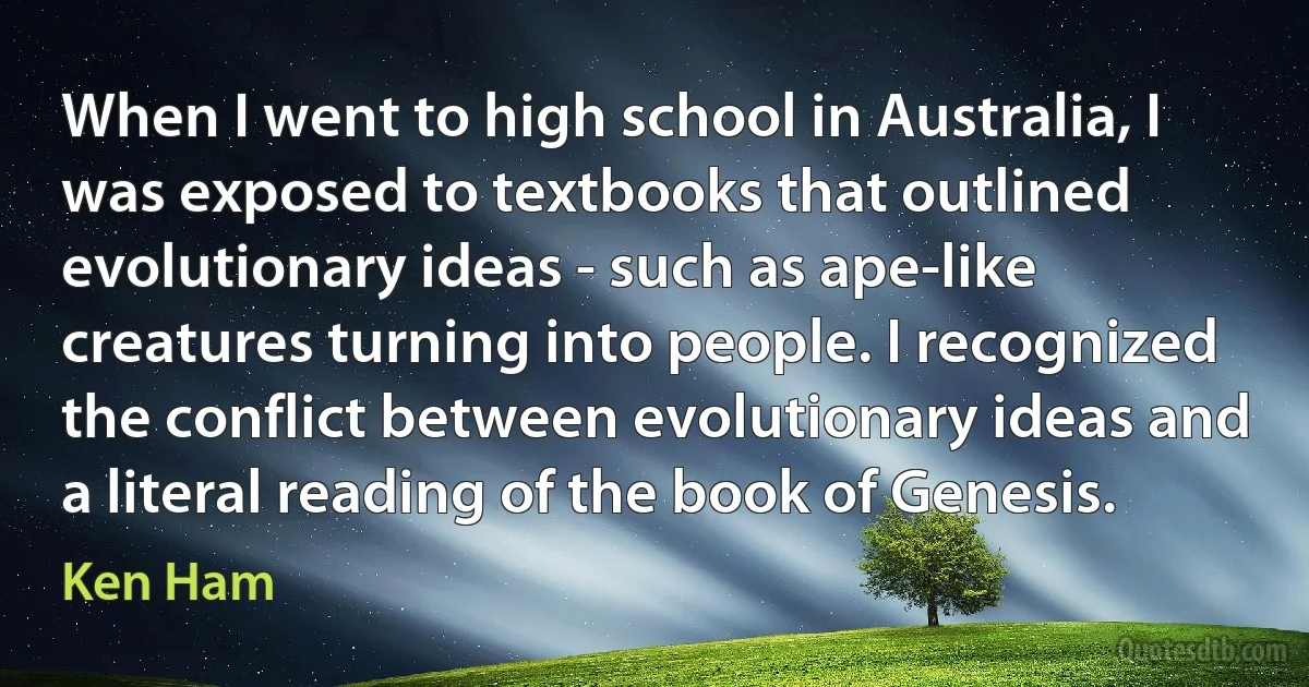 When I went to high school in Australia, I was exposed to textbooks that outlined evolutionary ideas - such as ape-like creatures turning into people. I recognized the conflict between evolutionary ideas and a literal reading of the book of Genesis. (Ken Ham)