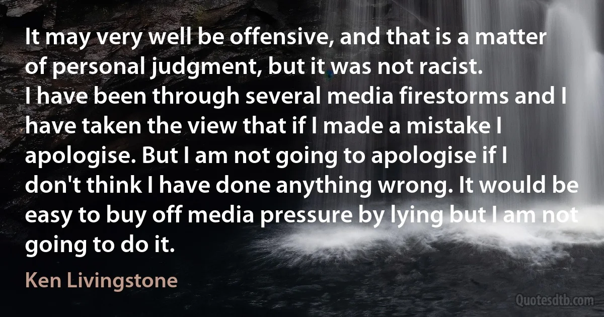 It may very well be offensive, and that is a matter of personal judgment, but it was not racist.
I have been through several media firestorms and I have taken the view that if I made a mistake I apologise. But I am not going to apologise if I don't think I have done anything wrong. It would be easy to buy off media pressure by lying but I am not going to do it. (Ken Livingstone)