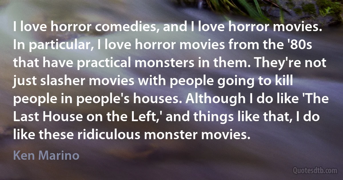 I love horror comedies, and I love horror movies. In particular, I love horror movies from the '80s that have practical monsters in them. They're not just slasher movies with people going to kill people in people's houses. Although I do like 'The Last House on the Left,' and things like that, I do like these ridiculous monster movies. (Ken Marino)