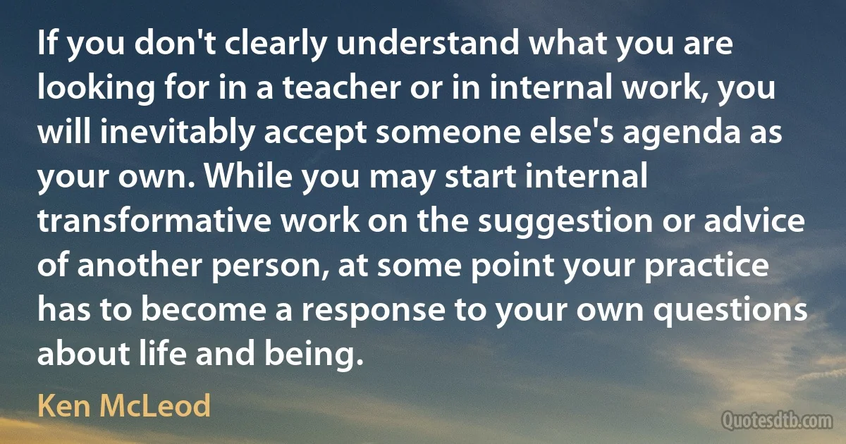 If you don't clearly understand what you are looking for in a teacher or in internal work, you will inevitably accept someone else's agenda as your own. While you may start internal transformative work on the suggestion or advice of another person, at some point your practice has to become a response to your own questions about life and being. (Ken McLeod)