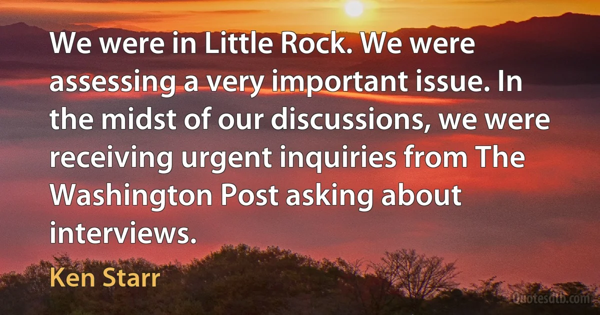 We were in Little Rock. We were assessing a very important issue. In the midst of our discussions, we were receiving urgent inquiries from The Washington Post asking about interviews. (Ken Starr)