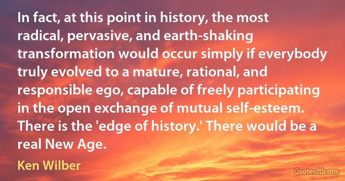 In fact, at this point in history, the most radical, pervasive, and earth-shaking transformation would occur simply if everybody truly evolved to a mature, rational, and responsible ego, capable of freely participating in the open exchange of mutual self-esteem. There is the 'edge of history.' There would be a real New Age. (Ken Wilber)