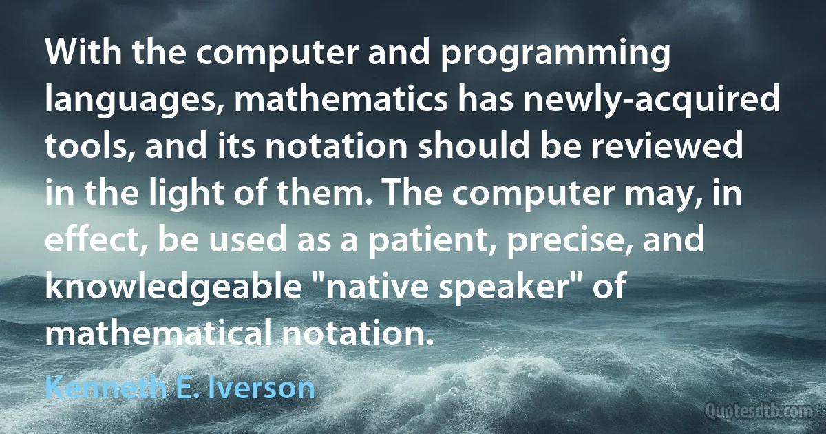 With the computer and programming languages, mathematics has newly-acquired tools, and its notation should be reviewed in the light of them. The computer may, in effect, be used as a patient, precise, and knowledgeable "native speaker" of mathematical notation. (Kenneth E. Iverson)