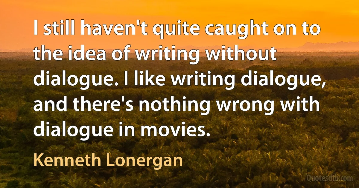 I still haven't quite caught on to the idea of writing without dialogue. I like writing dialogue, and there's nothing wrong with dialogue in movies. (Kenneth Lonergan)