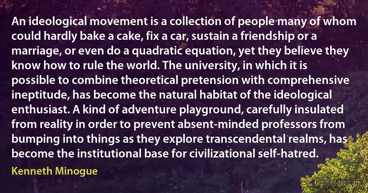 An ideological movement is a collection of people many of whom could hardly bake a cake, fix a car, sustain a friendship or a marriage, or even do a quadratic equation, yet they believe they know how to rule the world. The university, in which it is possible to combine theoretical pretension with comprehensive ineptitude, has become the natural habitat of the ideological enthusiast. A kind of adventure playground, carefully insulated from reality in order to prevent absent-minded professors from bumping into things as they explore transcendental realms, has become the institutional base for civilizational self-hatred. (Kenneth Minogue)