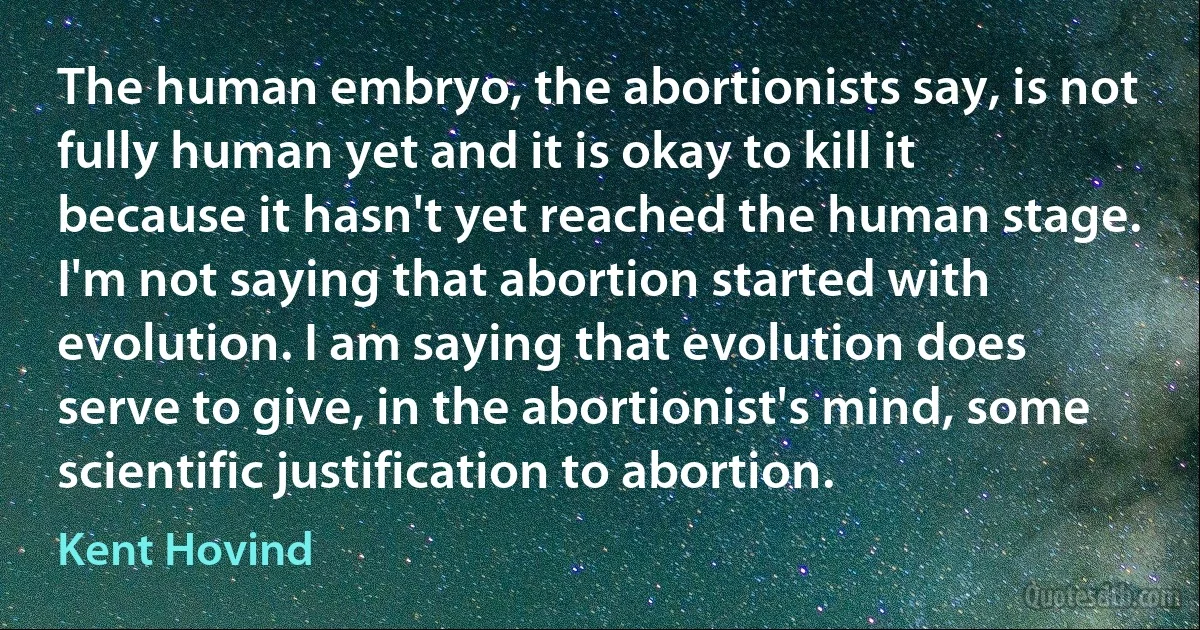 The human embryo, the abortionists say, is not fully human yet and it is okay to kill it because it hasn't yet reached the human stage. I'm not saying that abortion started with evolution. I am saying that evolution does serve to give, in the abortionist's mind, some scientific justification to abortion. (Kent Hovind)