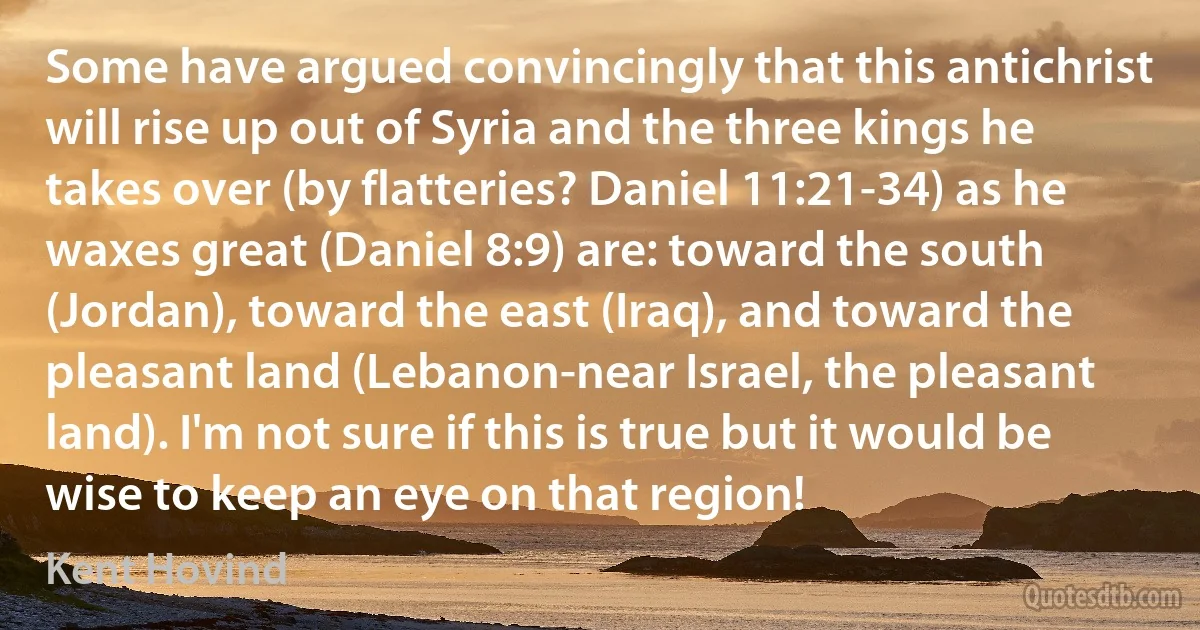 Some have argued convincingly that this antichrist will rise up out of Syria and the three kings he takes over (by flatteries? Daniel 11:21-34) as he waxes great (Daniel 8:9) are: toward the south (Jordan), toward the east (Iraq), and toward the pleasant land (Lebanon-near Israel, the pleasant land). I'm not sure if this is true but it would be wise to keep an eye on that region! (Kent Hovind)