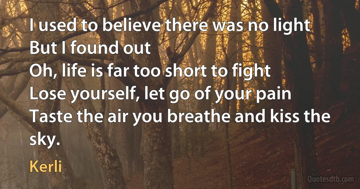 I used to believe there was no light
But I found out
Oh, life is far too short to fight
Lose yourself, let go of your pain
Taste the air you breathe and kiss the sky. (Kerli)