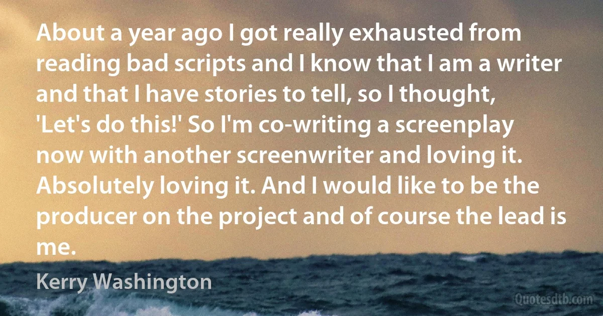 About a year ago I got really exhausted from reading bad scripts and I know that I am a writer and that I have stories to tell, so I thought, 'Let's do this!' So I'm co-writing a screenplay now with another screenwriter and loving it. Absolutely loving it. And I would like to be the producer on the project and of course the lead is me. (Kerry Washington)