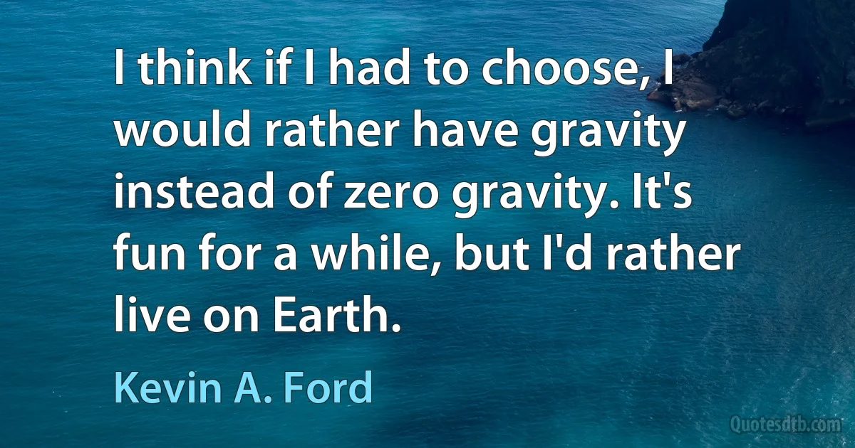 I think if I had to choose, I would rather have gravity instead of zero gravity. It's fun for a while, but I'd rather live on Earth. (Kevin A. Ford)