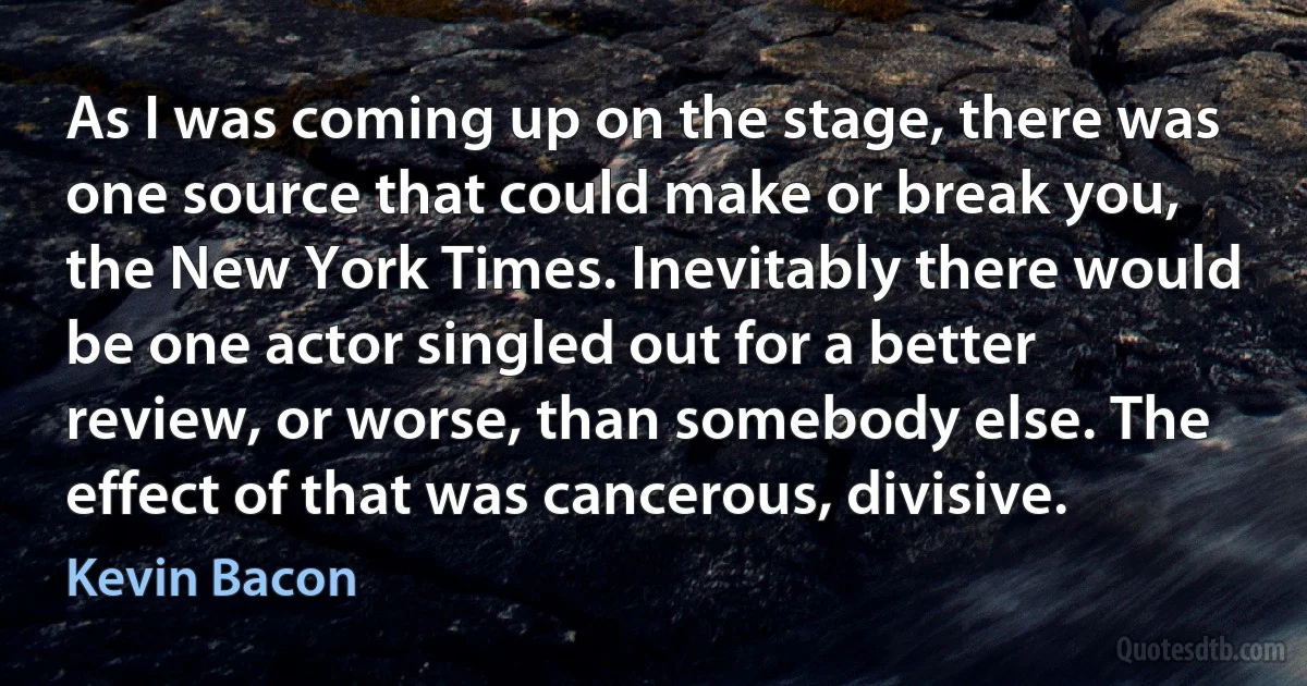 As I was coming up on the stage, there was one source that could make or break you, the New York Times. Inevitably there would be one actor singled out for a better review, or worse, than somebody else. The effect of that was cancerous, divisive. (Kevin Bacon)